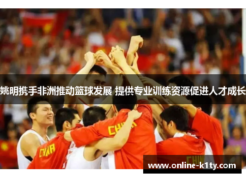 姚明携手非洲推动篮球发展 提供专业训练资源促进人才成长