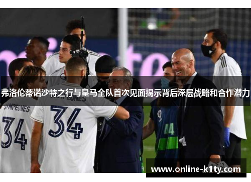 弗洛伦蒂诺沙特之行与皇马全队首次见面揭示背后深层战略和合作潜力
