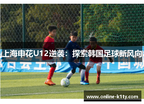 上海申花U12逆袭：探索韩国足球新风向