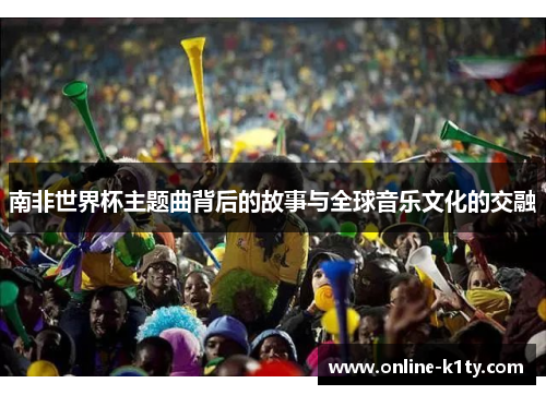 南非世界杯主题曲背后的故事与全球音乐文化的交融 南非世界杯主题曲背后的故事与全球音乐文化的交融