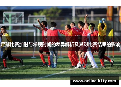 足球比赛加时与常规时间的差异解析及其对比赛结果的影响