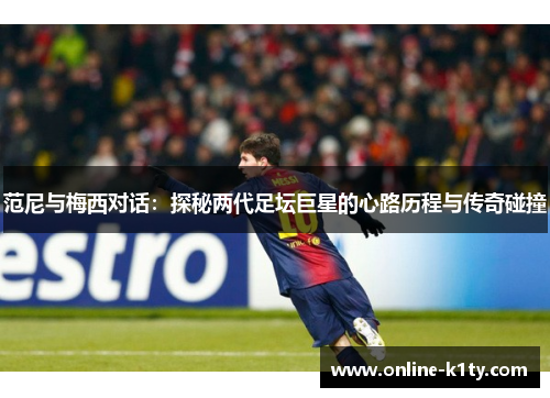 范尼与梅西对话:探秘两代足坛巨星的心路历程与传奇碰撞 范尼与梅西对话:探秘两代足坛巨星的心路历程与传奇碰撞
