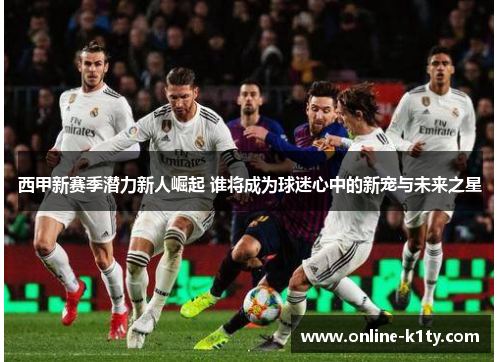 西甲新赛季潜力新人崛起 谁将成为球迷心中的新宠与未来之星 西甲新赛季潜力新人崛起 谁将成为球迷心中的新宠与未来之星