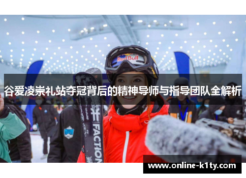 谷爱凌崇礼站夺冠背后的精神导师与指导团队全解析